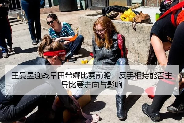 王曼昱迎战早田希娜比赛前瞻：反手相持能否主导比赛走向与影响
